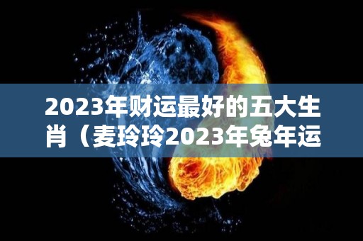 2023年财运最好的五大生肖（麦玲玲2023年兔年运程）