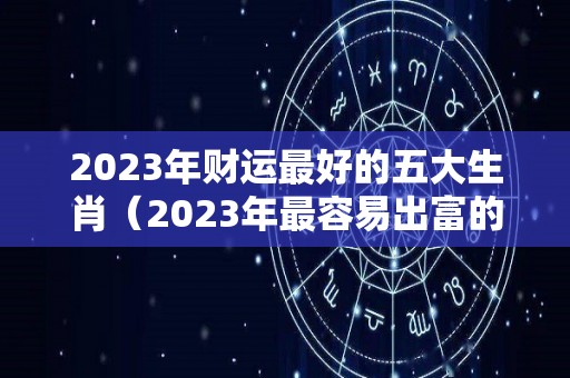 2023年财运最好的五大生肖（2023年最容易出富的4个生肖）