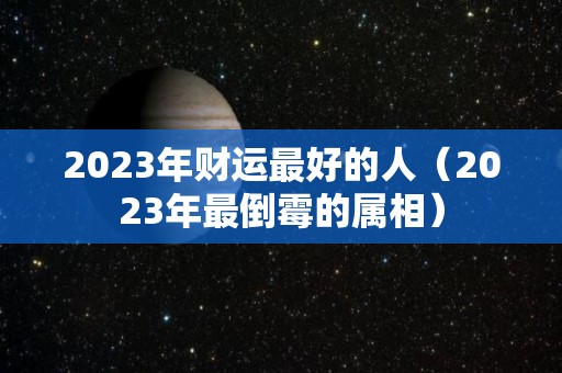 2023年财运最好的人（2023年最倒霉的属相）