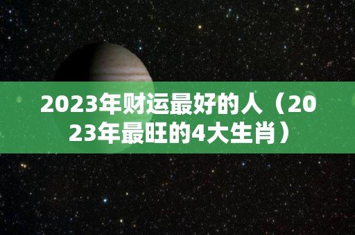 2023年财运最好的人（2023年最旺的4大生肖）