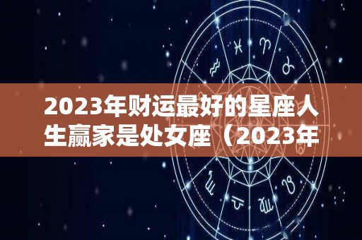 2023年财运最好的星座人生赢家是处女座（2023年财运最好的五大生肖）