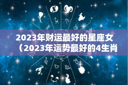 2023年财运最好的星座女（2023年运势最好的4生肖）