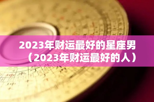 2023年财运最好的星座男（2023年财运最好的人）