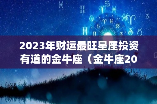 2023年财运最旺星座投资有道的金牛座（金牛座2023年运势完整版_星座运）