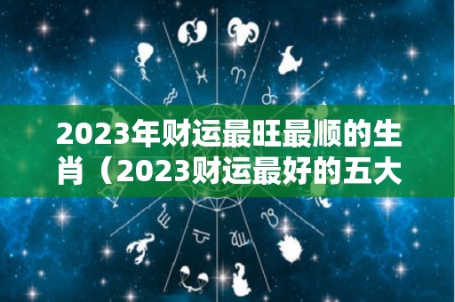 2023年财运最旺最顺的生肖（2023财运最好的五大生肖）