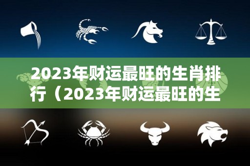 2023年财运最旺的生肖排行（2023年财运最旺的生肖排行）