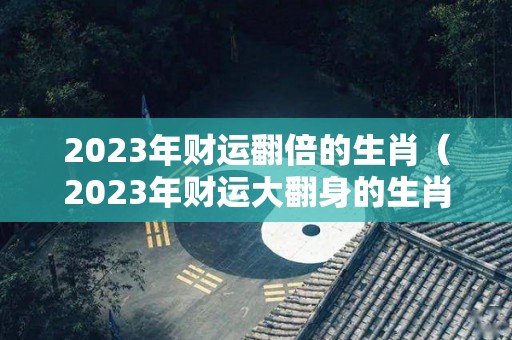 2023年财运翻倍的生肖（2023年财运大翻身的生肖）