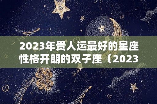 2023年贵人运最好的星座性格开朗的双子座（2023年运气好的星座）