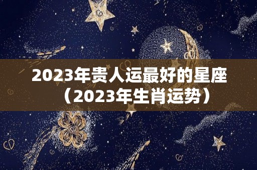 2023年贵人运最好的星座（2023年生肖运势）