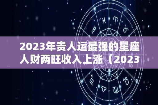 2023年贵人运最强的星座人财两旺收入上涨（2023年运气好的星座）