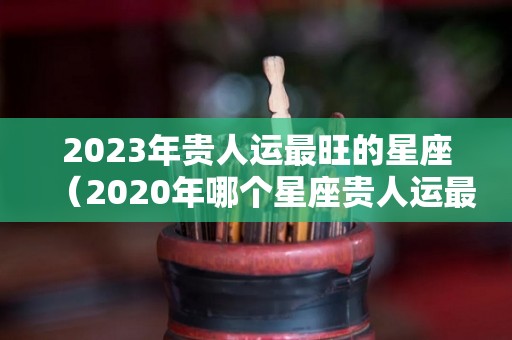 2023年贵人运最旺的星座（2020年哪个星座贵人运最旺）