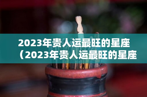 2023年贵人运最旺的星座（2023年贵人运最旺的星座男）