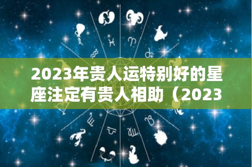 2023年贵人运特别好的星座注定有贵人相助（2023年运势比较好的生肖）