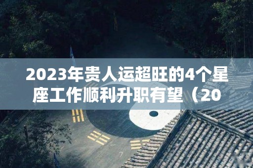 2023年贵人运超旺的4个星座工作顺利升职有望（2023运势好到爆的星座）