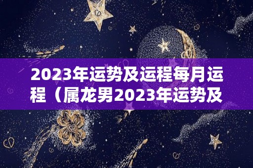 2023年运势及运程每月运程（属龙男2023年运势及运程每月运程）