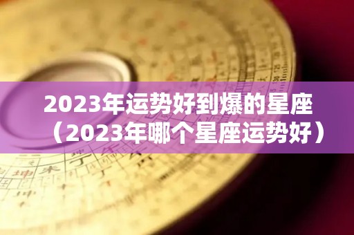 2023年运势好到爆的星座（2023年哪个星座运势好）