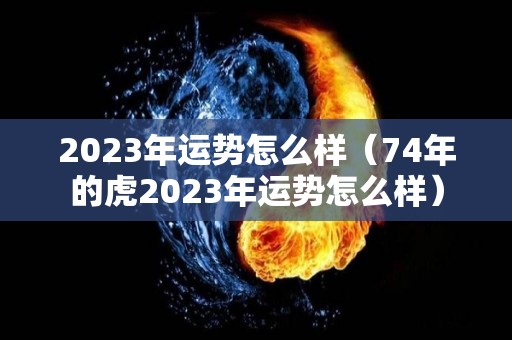 2023年运势怎么样（74年的虎2023年运势怎么样）