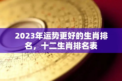 2023年运势更好的生肖排名，十二生肖排名表