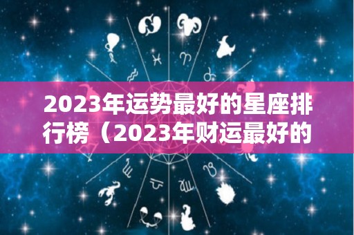 2023年运势最好的星座排行榜（2023年财运最好的星座）