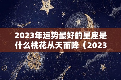 2023年运势最好的星座是什么桃花从天而降（2023年运气最好的星座）