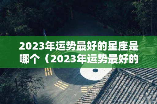 2023年运势最好的星座是哪个（2023年运势最好的星座是哪个星座）