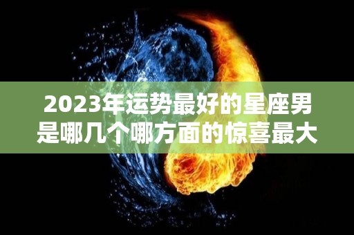 2023年运势最好的星座男是哪几个哪方面的惊喜最大（2023年财运最好的星座）