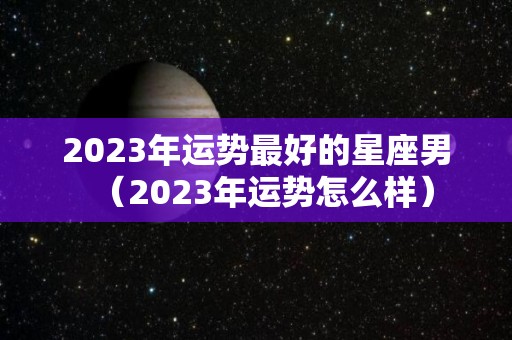 2023年运势最好的星座男（2023年运势怎么样）