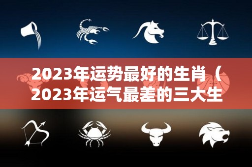 2023年运势最好的生肖（2023年运气最差的三大生肖）