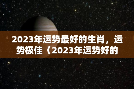 2023年运势最好的生肖，运势极佳（2023年运势好的属相是什么）