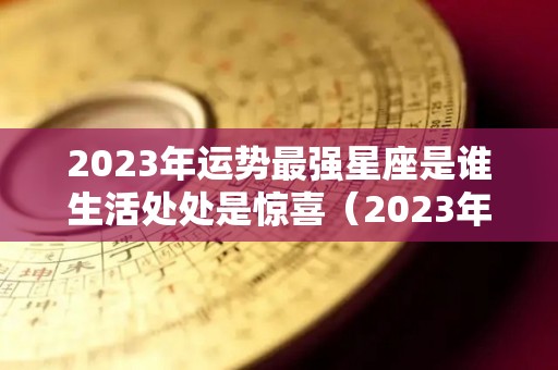 2023年运势最强星座是谁生活处处是惊喜（2023年十二星座爱情运）