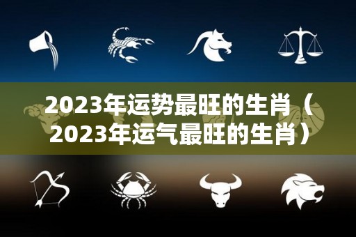 2023年运势最旺的生肖（2023年运气最旺的生肖）