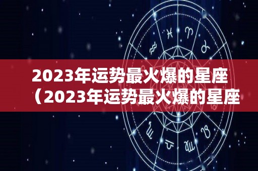 2023年运势最火爆的星座（2023年运势最火爆的星座是什么）