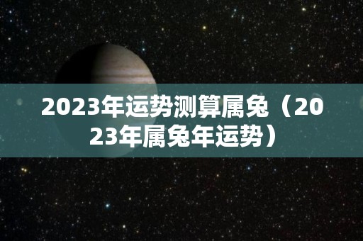 2023年运势测算属兔（2023年属兔年运势）