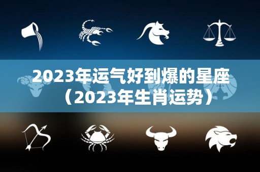 2023年运气好到爆的星座（2023年生肖运势）