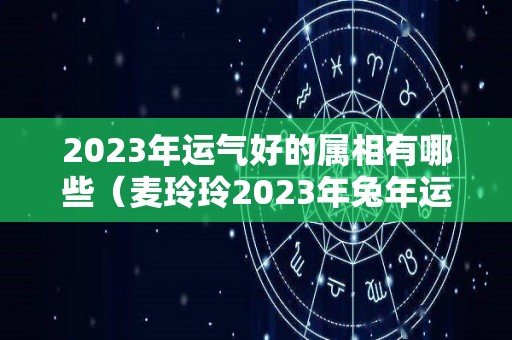 2023年运气好的属相有哪些（麦玲玲2023年兔年运程）