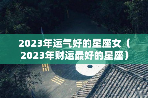 2023年运气好的星座女（2023年财运最好的星座）