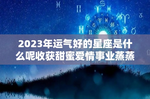 2023年运气好的星座是什么呢收获甜蜜爱情事业蒸蒸日上（2023年运气最旺的三大星座）