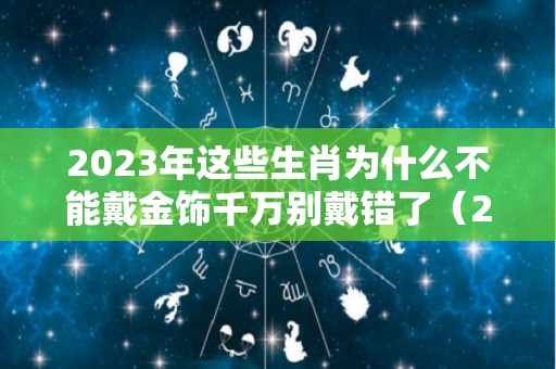 2023年这些生肖为什么不能戴金饰千万别戴错了（2023年哪些生肖不适宜结婚）