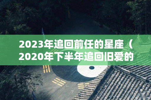 2023年追回前任的星座（2020年下半年追回旧爱的星座）