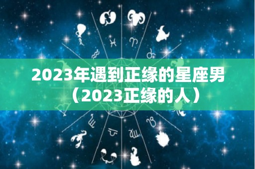 2023年遇到正缘的星座男（2023正缘的人）