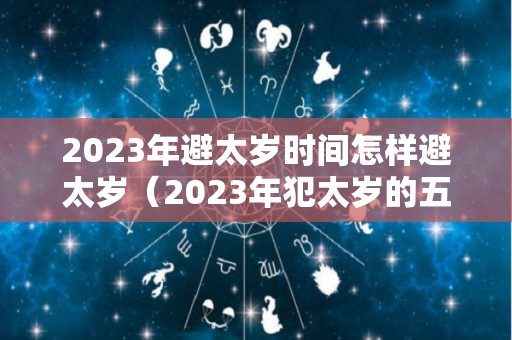 2023年避太岁时间怎样避太岁（2023年犯太岁的五大生肖需要注意什么）