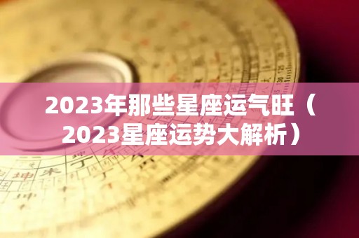 2023年那些星座运气旺（2023星座运势大解析）