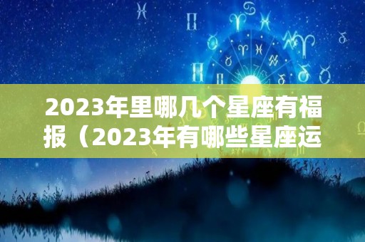 2023年里哪几个星座有福报（2023年有哪些星座运势最好）