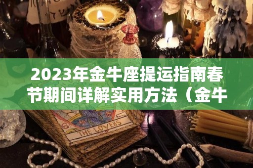 2023年金牛座提运指南春节期间详解实用方法（金牛座明年的财运）