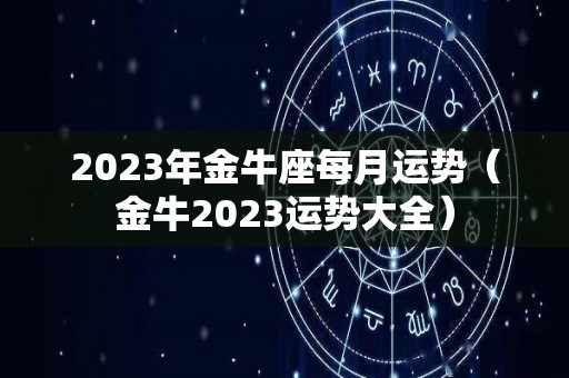 2023年金牛座每月运势（金牛2023运势大全）