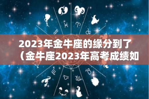 2023年金牛座的缘分到了（金牛座2023年高考成绩如何）