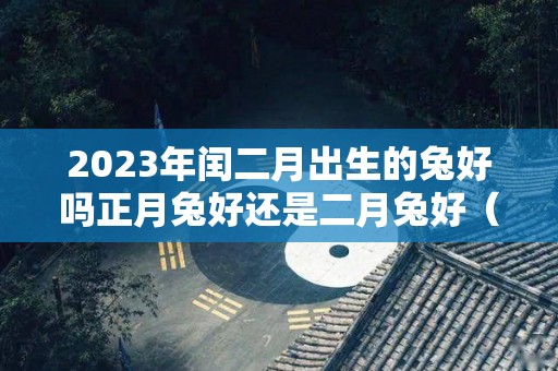 2023年闰二月出生的兔好吗正月兔好还是二月兔好（2023年闰二月生孩子好不好）