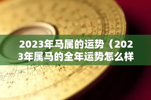 2023年马属的运势（2023年属马的全年运势怎么样）