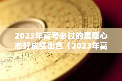 2023年高考必过的星座心态好成绩出色（2023年高考难度趋势）