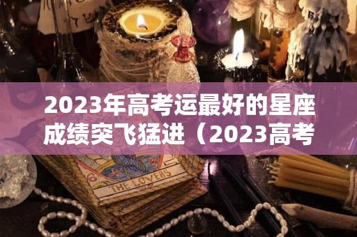 2023年高考运最好的星座成绩突飞猛进（2023高考有多惨）